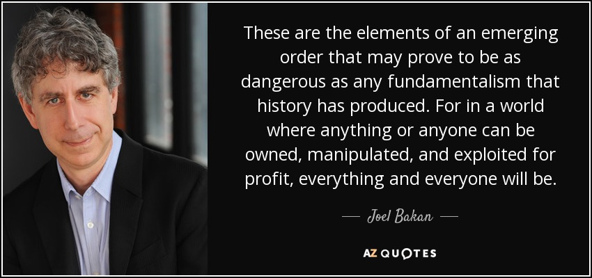 These are the elements of an emerging order that may prove to be as dangerous as any fundamentalism that history has produced. For in a world where anything or anyone can be owned, manipulated, and exploited for profit, everything and everyone will be. - Joel Bakan