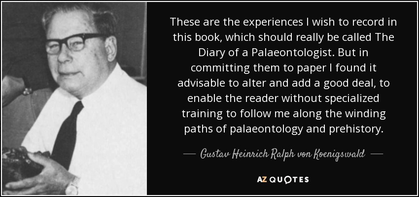 These are the experiences I wish to record in this book, which should really be called The Diary of a Palaeontologist. But in committing them to paper I found it advisable to alter and add a good deal, to enable the reader without specialized training to follow me along the winding paths of palaeontology and prehistory. - Gustav Heinrich Ralph von Koenigswald