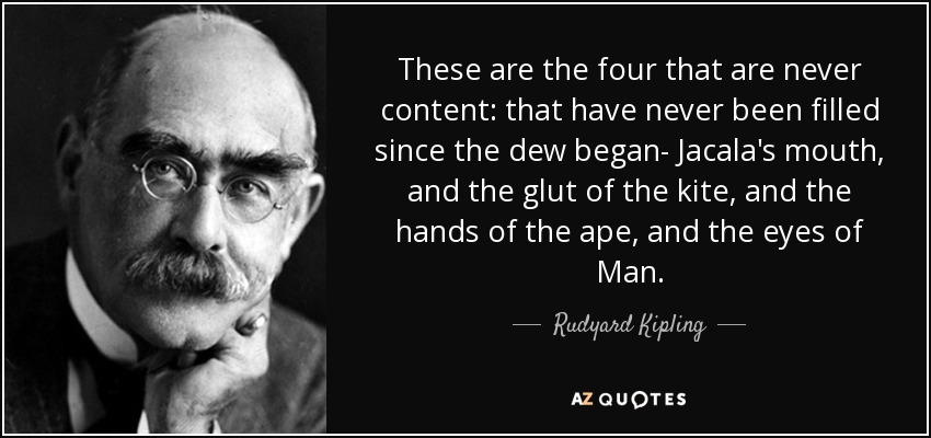 These are the four that are never content: that have never been filled since the dew began- Jacala's mouth, and the glut of the kite, and the hands of the ape, and the eyes of Man. - Rudyard Kipling