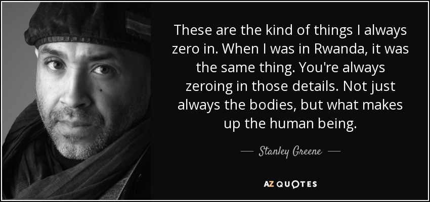 These are the kind of things I always zero in. When I was in Rwanda, it was the same thing. You're always zeroing in those details. Not just always the bodies, but what makes up the human being. - Stanley Greene