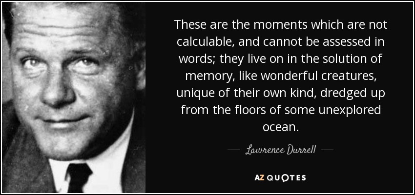 These are the moments which are not calculable, and cannot be assessed in words; they live on in the solution of memory, like wonderful creatures, unique of their own kind, dredged up from the floors of some unexplored ocean. - Lawrence Durrell