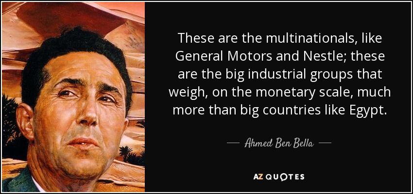 These are the multinationals, like General Motors and Nestle; these are the big industrial groups that weigh, on the monetary scale, much more than big countries like Egypt. - Ahmed Ben Bella