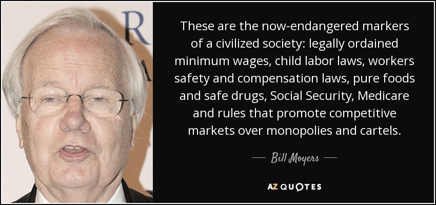These are the now-endangered markers of a civilized society: legally ordained minimum wages, child labor laws, workers safety and compensation laws, pure foods and safe drugs, Social Security, Medicare and rules that promote competitive markets over monopolies and cartels. - Bill Moyers