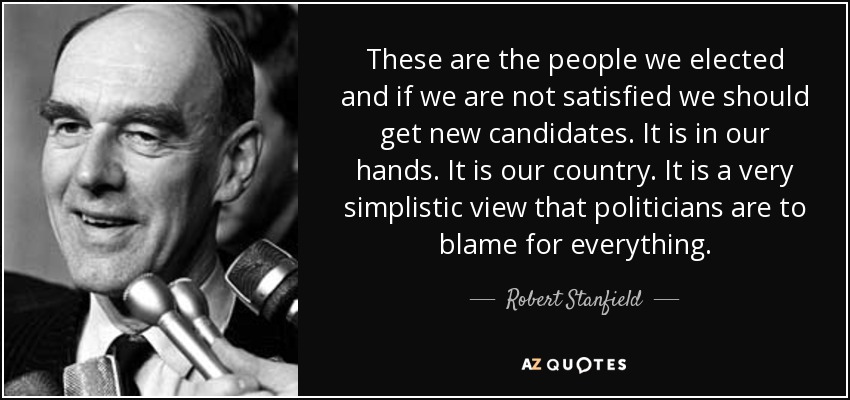 These are the people we elected and if we are not satisfied we should get new candidates. It is in our hands. It is our country. It is a very simplistic view that politicians are to blame for everything. - Robert Stanfield