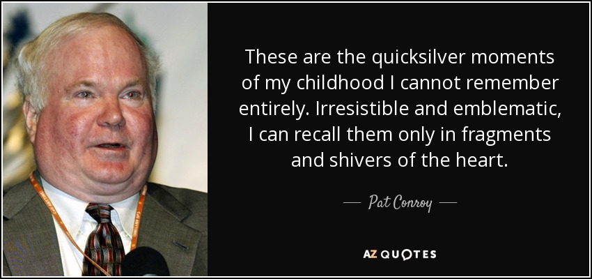These are the quicksilver moments of my childhood I cannot remember entirely. Irresistible and emblematic, I can recall them only in fragments and shivers of the heart. - Pat Conroy