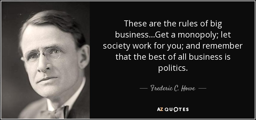 These are the rules of big business...Get a monopoly; let society work for you; and remember that the best of all business is politics. - Frederic C. Howe