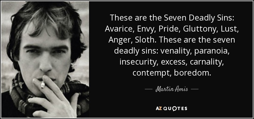 These are the Seven Deadly Sins: Avarice, Envy, Pride, Gluttony, Lust, Anger, Sloth. These are the seven deadly sins: venality, paranoia, insecurity, excess, carnality, contempt, boredom. - Martin Amis