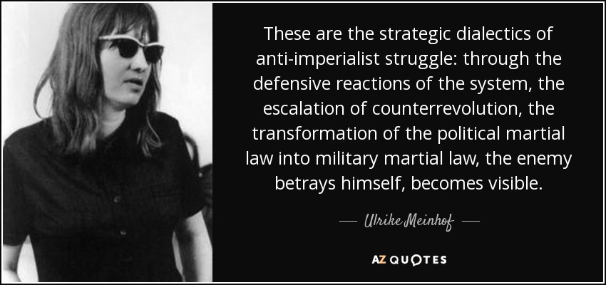 These are the strategic dialectics of anti-imperialist struggle: through the defensive reactions of the system, the escalation of counterrevolution, the transformation of the political martial law into military martial law, the enemy betrays himself, becomes visible. - Ulrike Meinhof