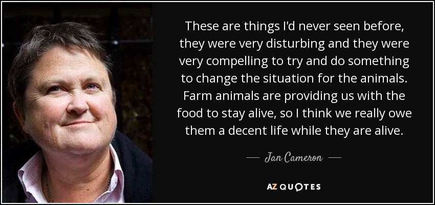These are things I'd never seen before, they were very disturbing and they were very compelling to try and do something to change the situation for the animals. Farm animals are providing us with the food to stay alive, so I think we really owe them a decent life while they are alive. - Jan Cameron