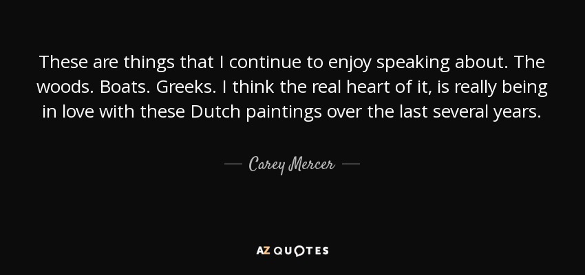 These are things that I continue to enjoy speaking about. The woods. Boats. Greeks. I think the real heart of it, is really being in love with these Dutch paintings over the last several years. - Carey Mercer