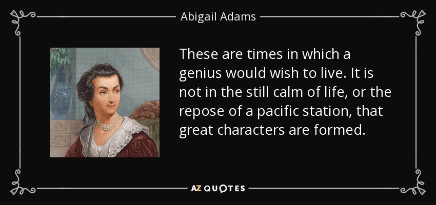 These are times in which a genius would wish to live. It is not in the still calm of life, or the repose of a pacific station, that great characters are formed. - Abigail Adams
