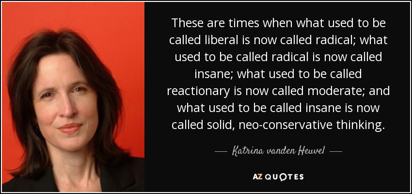 These are times when what used to be called liberal is now called radical; what used to be called radical is now called insane; what used to be called reactionary is now called moderate; and what used to be called insane is now called solid, neo-conservative thinking. - Katrina vanden Heuvel