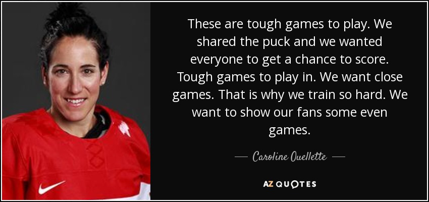 These are tough games to play. We shared the puck and we wanted everyone to get a chance to score. Tough games to play in. We want close games. That is why we train so hard. We want to show our fans some even games. - Caroline Ouellette