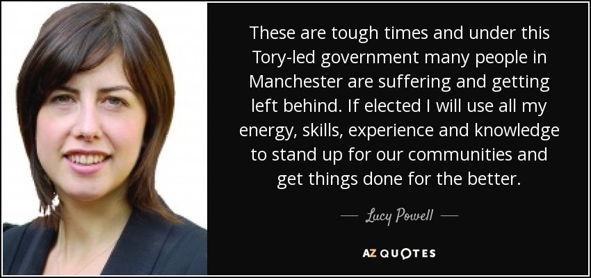 These are tough times and under this Tory-led government many people in Manchester are suffering and getting left behind. If elected I will use all my energy, skills, experience and knowledge to stand up for our communities and get things done for the better. - Lucy Powell