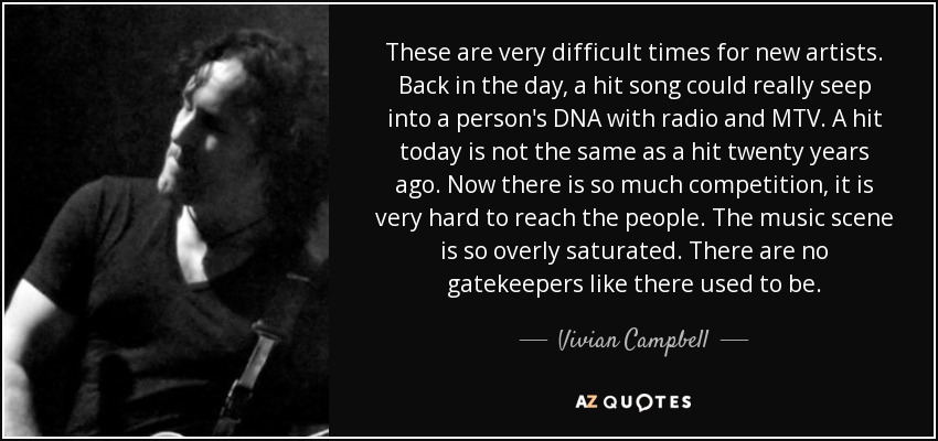 These are very difficult times for new artists. Back in the day, a hit song could really seep into a person's DNA with radio and MTV. A hit today is not the same as a hit twenty years ago. Now there is so much competition, it is very hard to reach the people. The music scene is so overly saturated. There are no gatekeepers like there used to be. - Vivian Campbell