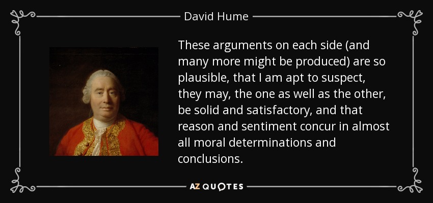 These arguments on each side (and many more might be produced) are so plausible, that I am apt to suspect, they may, the one as well as the other, be solid and satisfactory, and that reason and sentiment concur in almost all moral determinations and conclusions. - David Hume