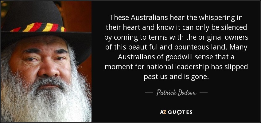 These Australians hear the whispering in their heart and know it can only be silenced by coming to terms with the original owners of this beautiful and bounteous land. Many Australians of goodwill sense that a moment for national leadership has slipped past us and is gone. - Patrick Dodson