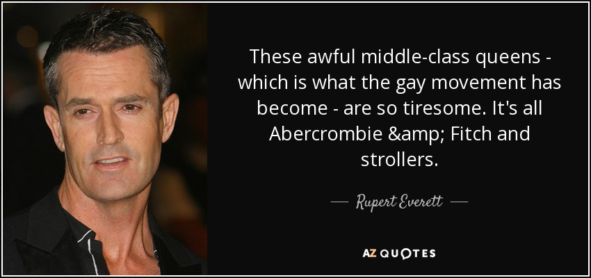 These awful middle-class queens - which is what the gay movement has become - are so tiresome. It's all Abercrombie & Fitch and strollers. - Rupert Everett