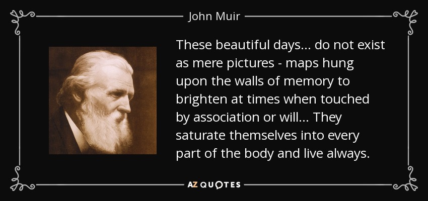 These beautiful days ... do not exist as mere pictures - maps hung upon the walls of memory to brighten at times when touched by association or will ... They saturate themselves into every part of the body and live always. - John Muir
