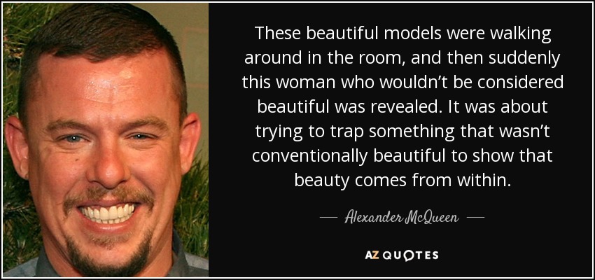 These beautiful models were walking around in the room, and then suddenly this woman who wouldn’t be considered beautiful was revealed. It was about trying to trap something that wasn’t conventionally beautiful to show that beauty comes from within. - Alexander McQueen