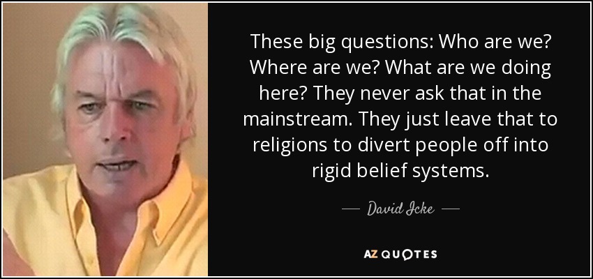 These big questions: Who are we? Where are we? What are we doing here? They never ask that in the mainstream. They just leave that to religions to divert people off into rigid belief systems. - David Icke