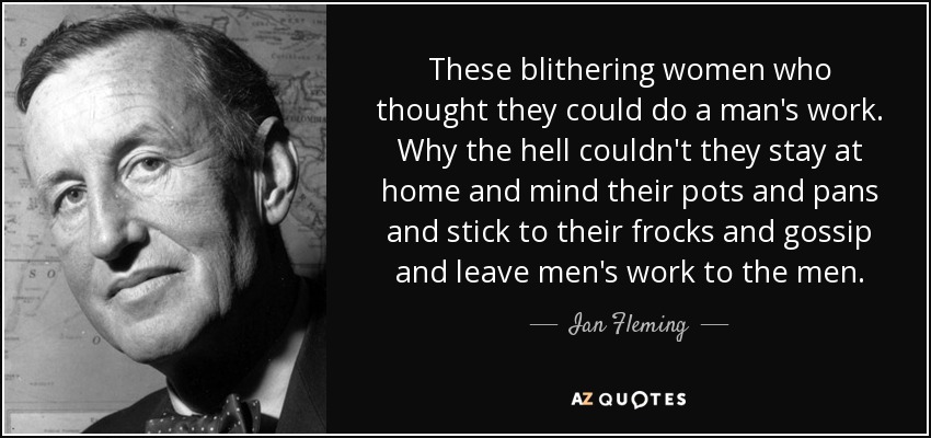 These blithering women who thought they could do a man's work. Why the hell couldn't they stay at home and mind their pots and pans and stick to their frocks and gossip and leave men's work to the men. - Ian Fleming