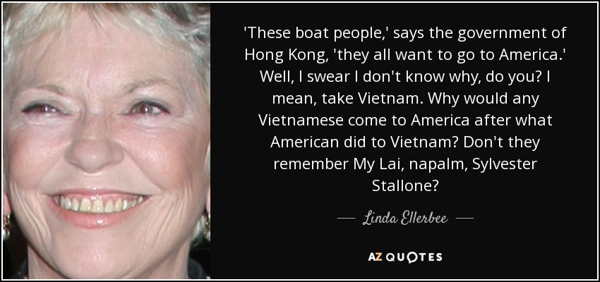 'These boat people,' says the government of Hong Kong, 'they all want to go to America.' Well, I swear I don't know why, do you? I mean, take Vietnam. Why would any Vietnamese come to America after what American did to Vietnam? Don't they remember My Lai, napalm, Sylvester Stallone? - Linda Ellerbee