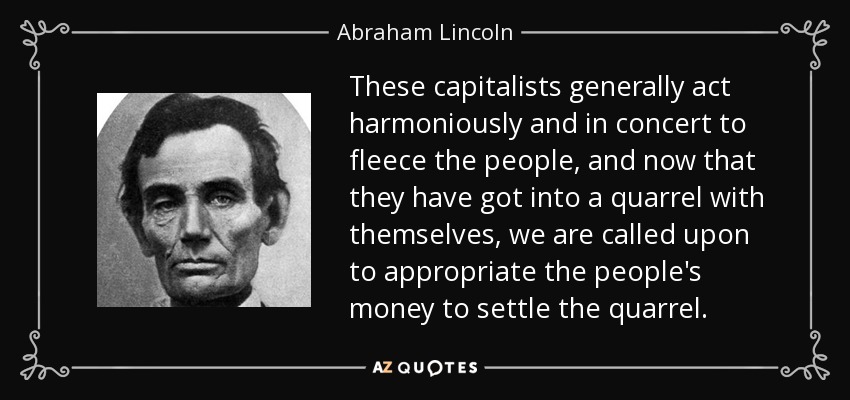 These capitalists generally act harmoniously and in concert to fleece the people, and now that they have got into a quarrel with themselves, we are called upon to appropriate the people's money to settle the quarrel. - Abraham Lincoln