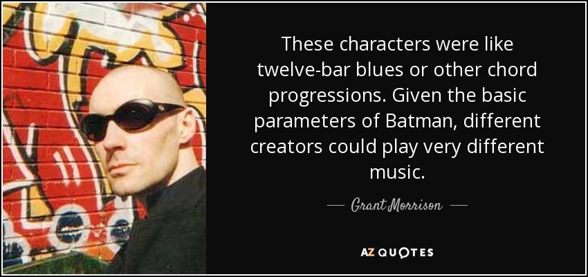 These characters were like twelve-bar blues or other chord progressions. Given the basic parameters of Batman, different creators could play very different music. - Grant Morrison