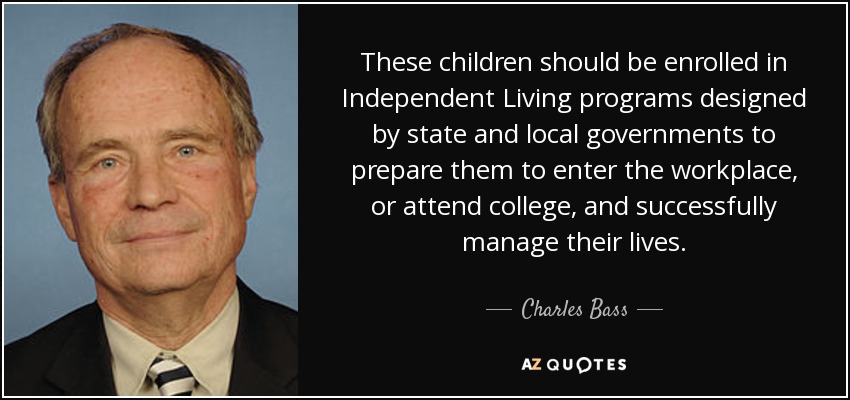 These children should be enrolled in Independent Living programs designed by state and local governments to prepare them to enter the workplace, or attend college, and successfully manage their lives. - Charles Bass