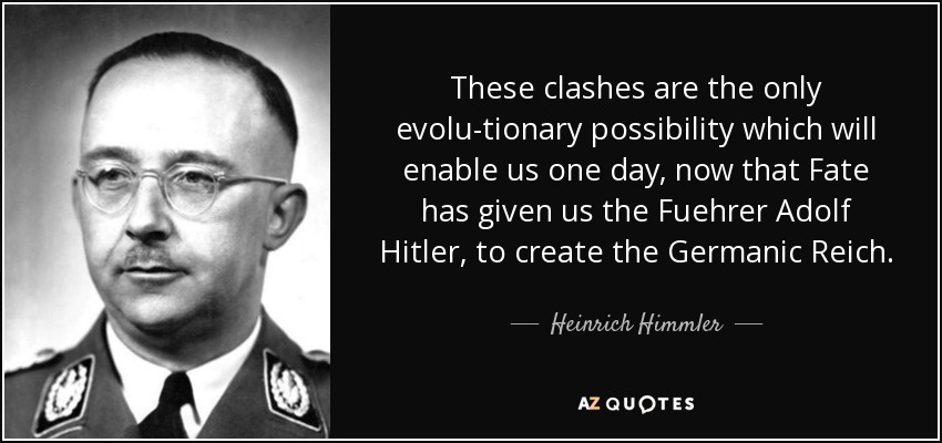 These clashes are the only evolu-tionary possibility which will enable us one day, now that Fate has given us the Fuehrer Adolf Hitler, to create the Germanic Reich. - Heinrich Himmler