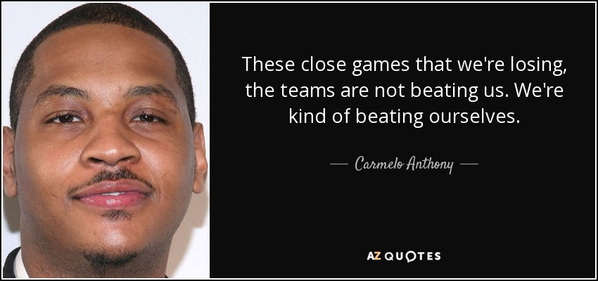 These close games that we're losing, the teams are not beating us. We're kind of beating ourselves. - Carmelo Anthony