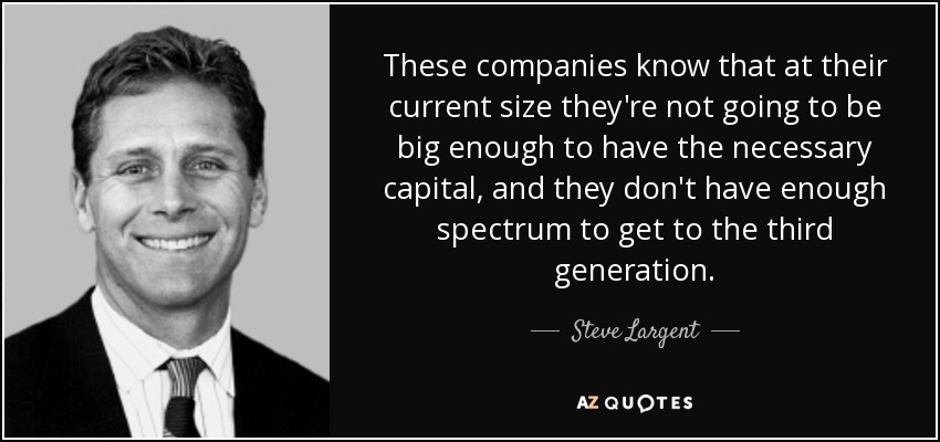 These companies know that at their current size they're not going to be big enough to have the necessary capital, and they don't have enough spectrum to get to the third generation. - Steve Largent