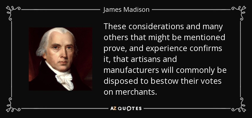 These considerations and many others that might be mentioned prove, and experience confirms it, that artisans and manufacturers will commonly be disposed to bestow their votes on merchants. - James Madison