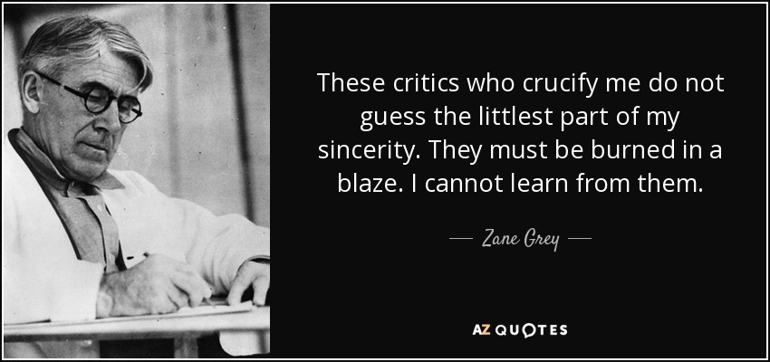 These critics who crucify me do not guess the littlest part of my sincerity. They must be burned in a blaze. I cannot learn from them. - Zane Grey