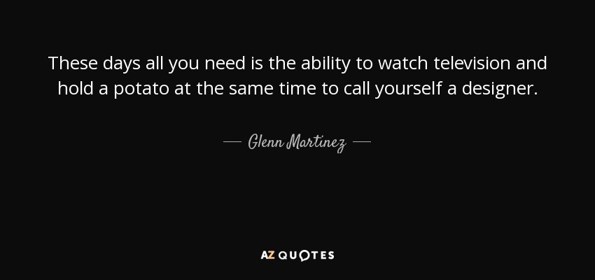 These days all you need is the ability to watch television and hold a potato at the same time to call yourself a designer. - Glenn Martinez
