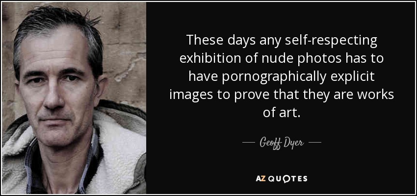 These days any self-respecting exhibition of nude photos has to have pornographically explicit images to prove that they are works of art. - Geoff Dyer