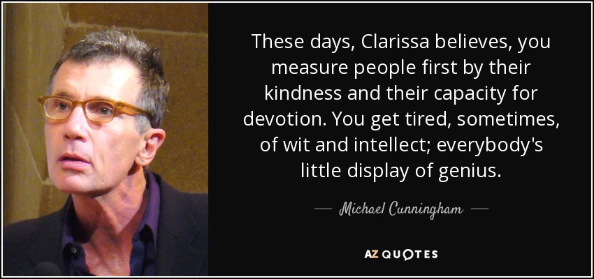 These days, Clarissa believes, you measure people first by their kindness and their capacity for devotion. You get tired, sometimes, of wit and intellect; everybody's little display of genius. - Michael Cunningham