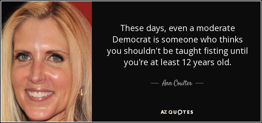These days, even a moderate Democrat is someone who thinks you shouldn't be taught fisting until you're at least 12 years old. - Ann Coulter
