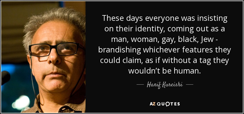 These days everyone was insisting on their identity, coming out as a man, woman, gay, black, Jew - brandishing whichever features they could claim, as if without a tag they wouldn’t be human. - Hanif Kureishi