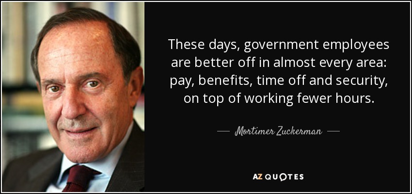 These days, government employees are better off in almost every area: pay, benefits, time off and security, on top of working fewer hours. - Mortimer Zuckerman
