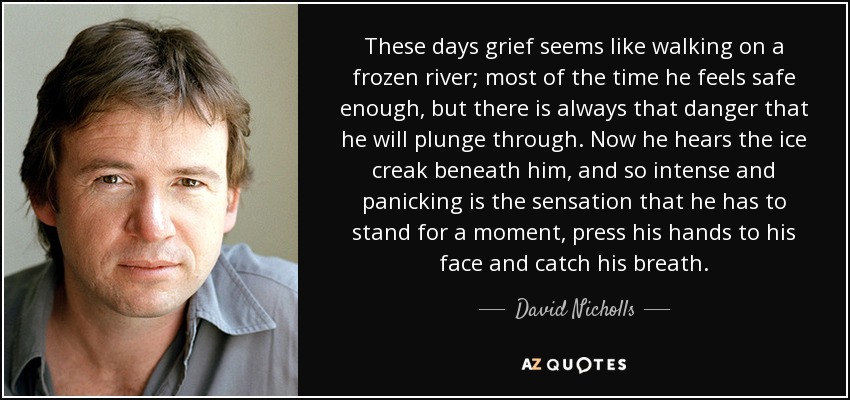 These days grief seems like walking on a frozen river; most of the time he feels safe enough, but there is always that danger that he will plunge through. Now he hears the ice creak beneath him, and so intense and panicking is the sensation that he has to stand for a moment, press his hands to his face and catch his breath. - David Nicholls