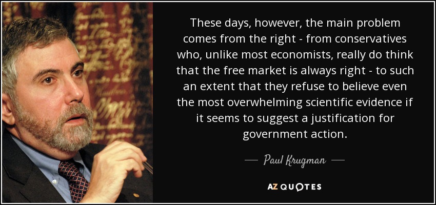 These days, however, the main problem comes from the right - from conservatives who, unlike most economists, really do think that the free market is always right - to such an extent that they refuse to believe even the most overwhelming scientific evidence if it seems to suggest a justification for government action. - Paul Krugman