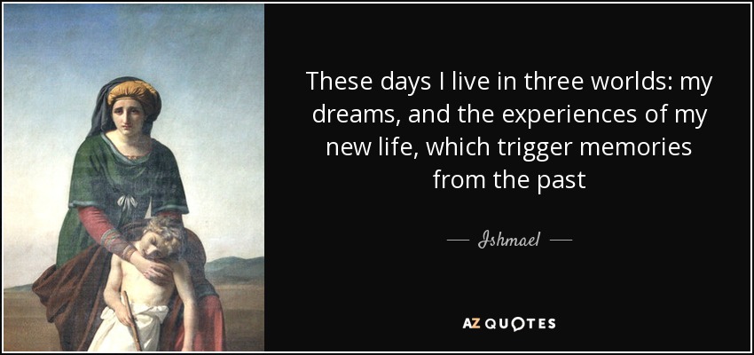 These days I live in three worlds: my dreams, and the experiences of my new life, which trigger memories from the past - Ishmael