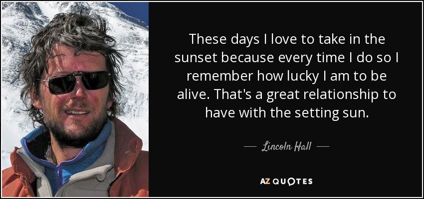 These days I love to take in the sunset because every time I do so I remember how lucky I am to be alive. That's a great relationship to have with the setting sun. - Lincoln Hall