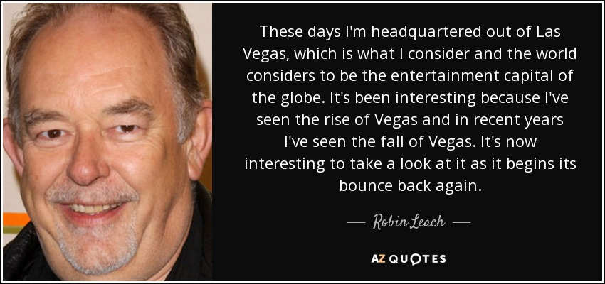 These days I'm headquartered out of Las Vegas, which is what I consider and the world considers to be the entertainment capital of the globe. It's been interesting because I've seen the rise of Vegas and in recent years I've seen the fall of Vegas. It's now interesting to take a look at it as it begins its bounce back again. - Robin Leach