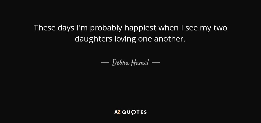 These days I'm probably happiest when I see my two daughters loving one another. - Debra Hamel