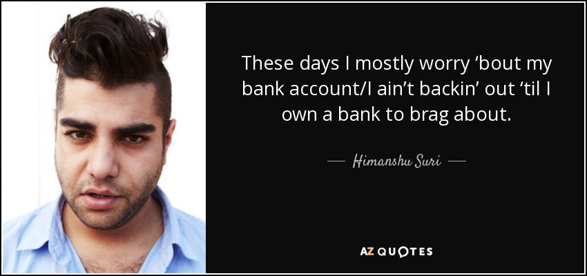 These days I mostly worry ‘bout my bank account/I ain’t backin’ out ‘til I own a bank to brag about. - Himanshu Suri