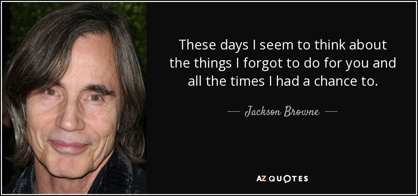 These days I seem to think about the things I forgot to do for you and all the times I had a chance to. - Jackson Browne