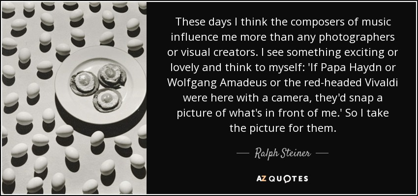 These days I think the composers of music influence me more than any photographers or visual creators. I see something exciting or lovely and think to myself: 'If Papa Haydn or Wolfgang Amadeus or the red-headed Vivaldi were here with a camera, they'd snap a picture of what's in front of me.' So I take the picture for them. - Ralph Steiner